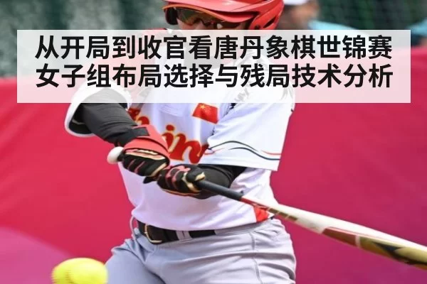 从开局到收官看唐丹象棋世锦赛女子组布局选择与残局技术分析